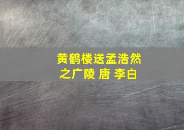 黄鹤楼送孟浩然之广陵 唐 李白